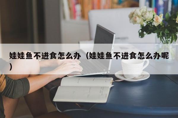 娃娃鱼不进食怎么办(娃娃鱼不进食怎么办呢)