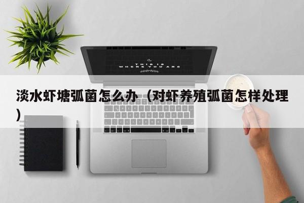 淡水虾塘弧菌怎么办(对虾养殖弧菌怎样处理)