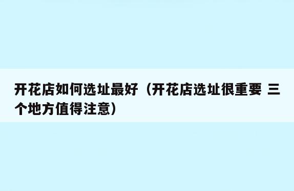 开花店如何选址最好(开花店选址很重要 三个地方值得注意)