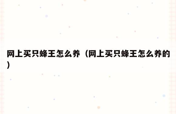 网上买只蜂王怎么养(网上买只蜂王怎么养的)