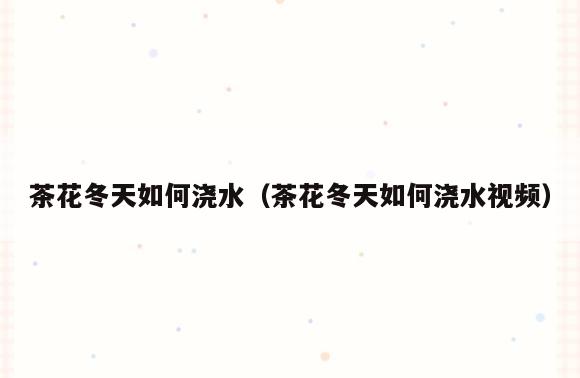 茶花冬天如何浇水(茶花冬天如何浇水视频)
