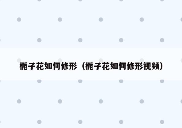 栀子花如何修形(栀子花如何修形视频)