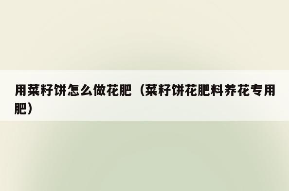 用菜籽饼怎么做花肥(菜籽饼花肥料养花专用肥)