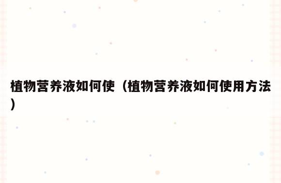 植物营养液如何使(植物营养液如何使用方法)
