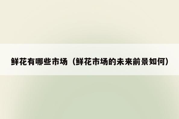 鲜花有哪些市场(鲜花市场的未来前景如何)