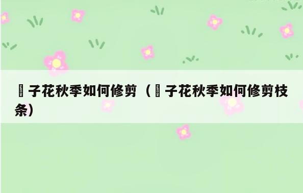 枙子花秋季如何修剪(枙子花秋季如何修剪枝条)