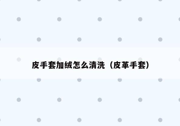 皮手套加绒怎么清洗(皮革手套)