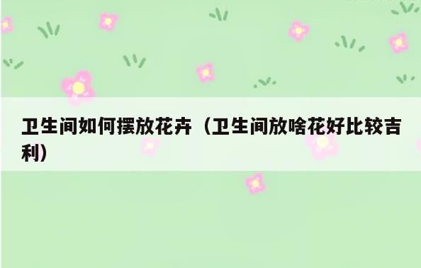 卫生间如何摆放花卉(卫生间放啥花好比较吉利)