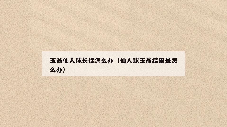 玉翁仙人球长徒怎么办(仙人球玉翁结果是怎么办)