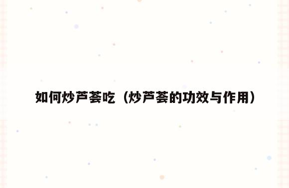 如何炒芦荟吃(炒芦荟的功效与作用)
