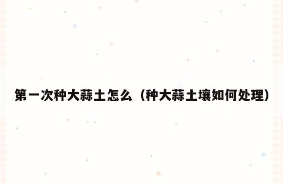 第一次种大蒜土怎么(种大蒜土壤如何处理)