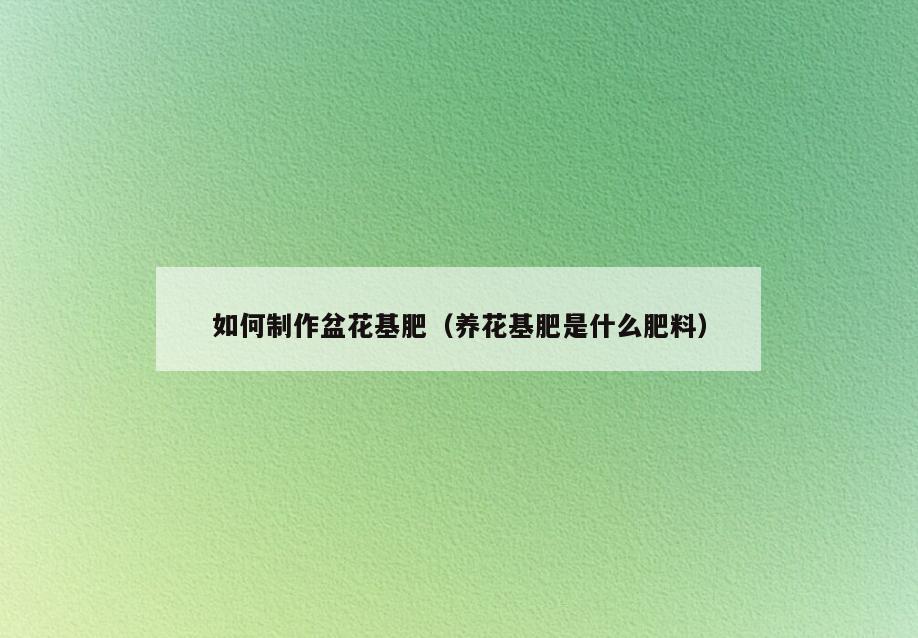 如何制作盆花基肥(养花基肥是什么肥料)