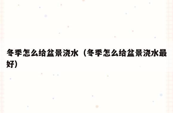 冬季怎么给盆景浇水(冬季怎么给盆景浇水最好)