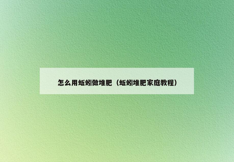 怎么用蚯蚓做堆肥(蚯蚓堆肥家庭教程)