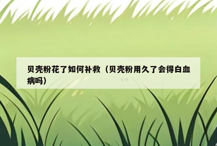 贝壳粉花了如何补救(贝壳粉用久了会得白血病吗)