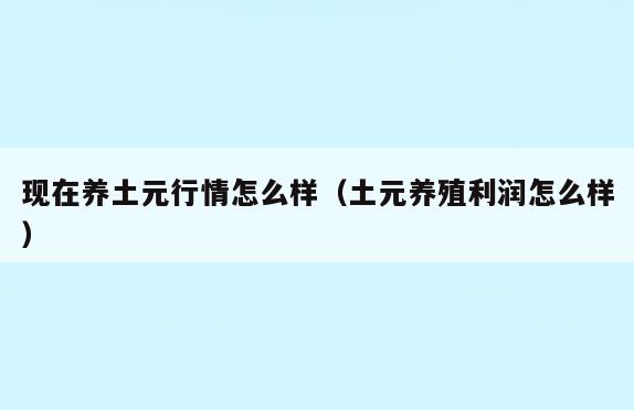 现在养土元行情怎么样(土元养殖利润怎么样)