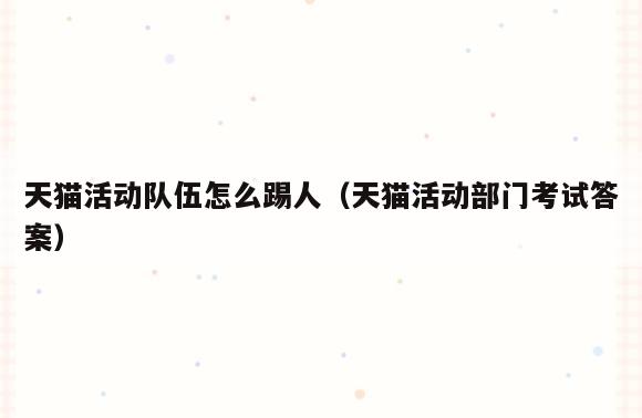 天猫活动队伍怎么踢人(天猫活动部门考试答案)