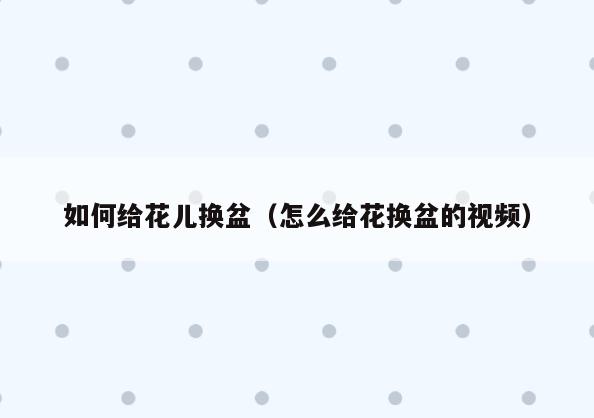 如何给花儿换盆(怎么给花换盆的视频)