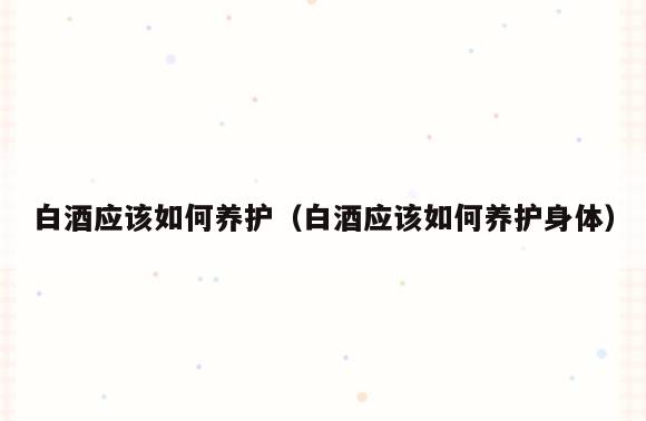 白酒应该如何养护(白酒应该如何养护身体)