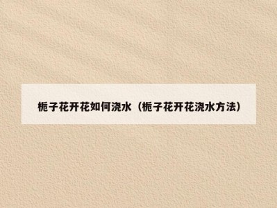 栀子花开花如何浇水（栀子花开花浇水方法）