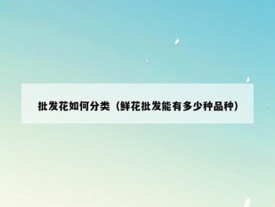 批发花如何分类（鲜花批发能有多少种品种）