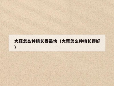 大蒜怎么种植长得最快（大蒜怎么种植长得好）