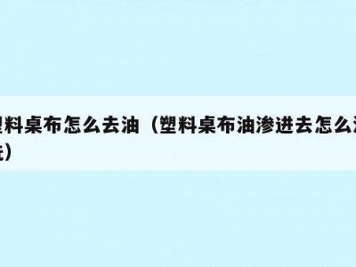 塑料桌布怎么去油（塑料桌布油渗进去怎么清洗）