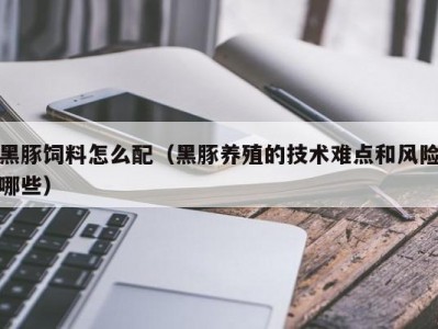 黑豚饲料怎么配（黑豚养殖的技术难点和风险哪些）