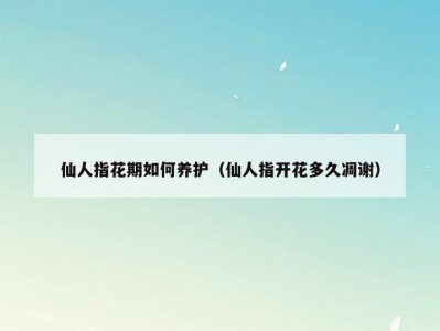 仙人指花期如何养护（仙人指开花多久凋谢）