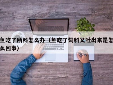 鱼吃了所料怎么办（鱼吃了饲料又吐出来是怎么回事）
