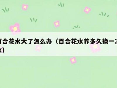 百合花水大了怎么办（百合花水养多久换一次水）