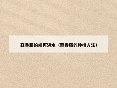 蒜香藤的如何浇水（蒜香藤的种植方法）