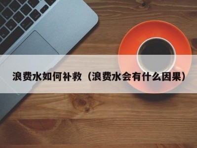 浪费水如何补救（浪费水会有什么因果）