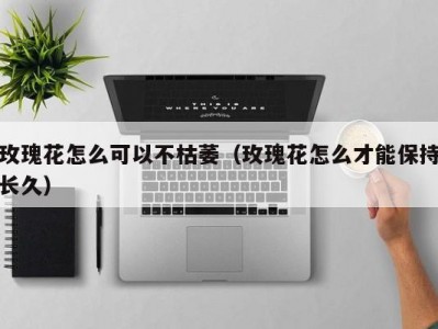 玫瑰花怎么可以不枯萎（玫瑰花怎么才能保持长久）