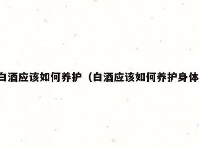 白酒应该如何养护（白酒应该如何养护身体）