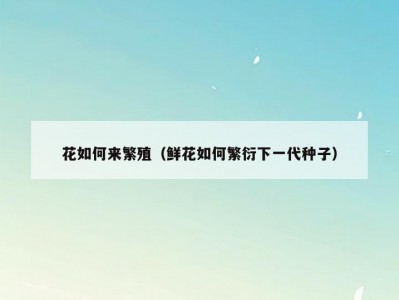 花如何来繁殖（鲜花如何繁衍下一代种子）