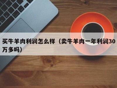 买牛羊肉利润怎么样（卖牛羊肉一年利润30万多吗）