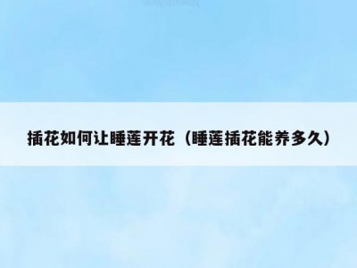 插花如何让睡莲开花（睡莲插花能养多久）