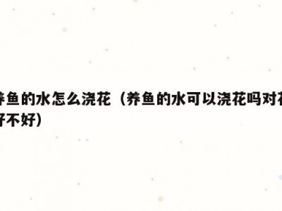 养鱼的水怎么浇花（养鱼的水可以浇花吗对花好不好）
