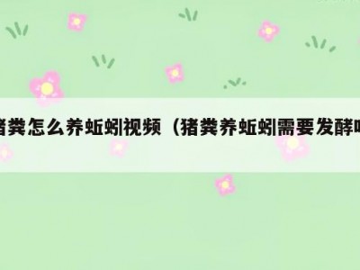 猪粪怎么养蚯蚓视频（猪粪养蚯蚓需要发酵吗）