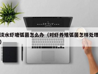 淡水虾塘弧菌怎么办（对虾养殖弧菌怎样处理）