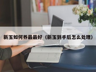 新玉如何养最最好（新玉到手后怎么处理）