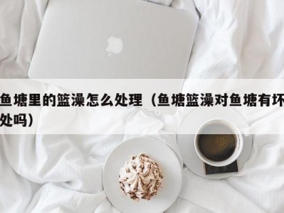 鱼塘里的篮澡怎么处理（鱼塘篮澡对鱼塘有坏处吗）