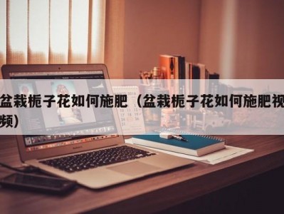 盆栽栀子花如何施肥（盆栽栀子花如何施肥视频）